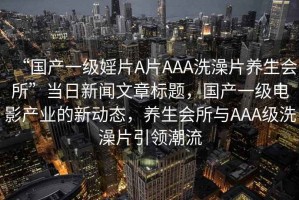 “國(guó)產(chǎn)一級(jí)婬片A片AAA洗澡片養(yǎng)生會(huì)所”當(dāng)日新聞文章標(biāo)題，國(guó)產(chǎn)一級(jí)電影產(chǎn)業(yè)的新動(dòng)態(tài)，養(yǎng)生會(huì)所與AAA級(jí)洗澡片引領(lǐng)潮流