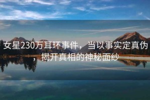 女星230萬(wàn)耳環(huán)事件，當(dāng)以事實(shí)定真?zhèn)?，揭開(kāi)真相的神秘面紗