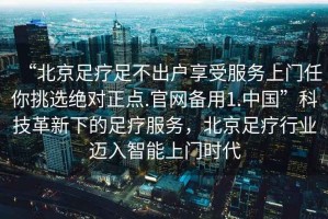 “北京足療足不出戶享受服務(wù)上門任你挑選絕對正點.官網(wǎng)備用1.中國”科技革新下的足療服務(wù)，北京足療行業(yè)邁入智能上門時代