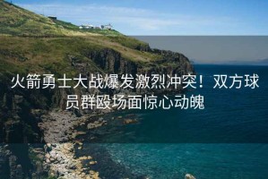 火箭勇士大戰(zhàn)爆發(fā)激烈沖突！雙方球員群毆場面驚心動魄
