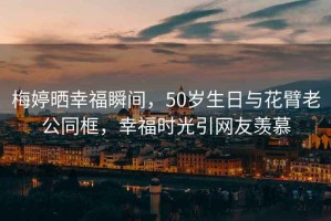 梅婷曬幸福瞬間，50歲生日與花臂老公同框，幸福時(shí)光引網(wǎng)友羨慕