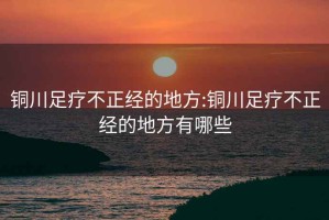 銅川足療不正經(jīng)的地方:銅川足療不正經(jīng)的地方有哪些