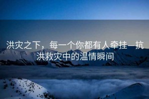 洪災(zāi)之下，每一個你都有人牽掛—抗洪救災(zāi)中的溫情瞬間