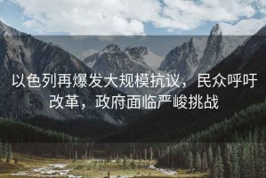 以色列再爆發(fā)大規(guī)?？棺h，民眾呼吁改革，政府面臨嚴(yán)峻挑戰(zhàn)