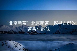 “北京新茶”北京新茶，探尋古都的茶香與韻味