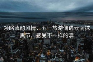 領略滇韻風情，五一旅游偶遇云南抹黑節(jié)，感受不一樣的滇