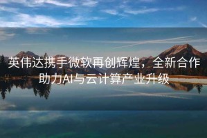 英偉達(dá)攜手微軟再創(chuàng)輝煌，全新合作助力AI與云計(jì)算產(chǎn)業(yè)升級(jí)