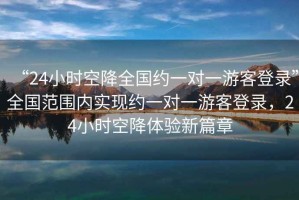 “24小時(shí)空降全國(guó)約一對(duì)一游客登錄”全國(guó)范圍內(nèi)實(shí)現(xiàn)約一對(duì)一游客登錄，24小時(shí)空降體驗(yàn)新篇章