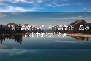 “南寧高端茶vx”南寧高端茶，品味都市中的獨特韻味