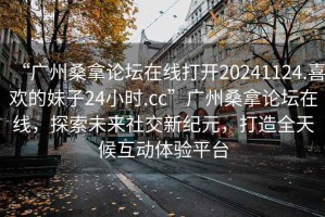 “廣州桑拿論壇在線打開20241124.喜歡的妹子24小時(shí).cc”廣州桑拿論壇在線，探索未來社交新紀(jì)元，打造全天候互動(dòng)體驗(yàn)平臺(tái)