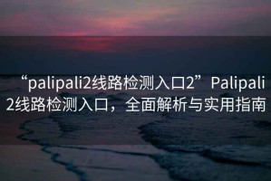 “palipali2線路檢測入口2”Palipali 2線路檢測入口，全面解析與實(shí)用指南