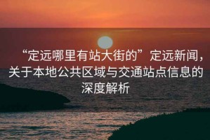 “定遠(yuǎn)哪里有站大街的”定遠(yuǎn)新聞，關(guān)于本地公共區(qū)域與交通站點(diǎn)信息的深度解析