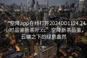 “空降app在線打開2024DD1124.24小時品鑒新茶葉.cc”空降新茶品鑒，云端之下的綠意盎然