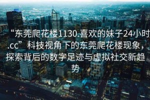 “東莞爬花樓1130.喜歡的妹子24小時.cc”科技視角下的東莞爬花樓現(xiàn)象，探索背后的數(shù)字足跡與虛擬社交新趨勢