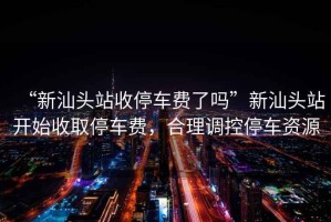 “新汕頭站收停車費(fèi)了嗎”新汕頭站開始收取停車費(fèi)，合理調(diào)控停車資源