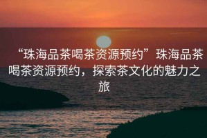 “珠海品茶喝茶資源預(yù)約”珠海品茶喝茶資源預(yù)約，探索茶文化的魅力之旅