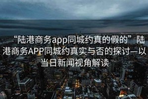 “陸港商務app同城約真的假的”陸港商務APP同城約真實與否的探討—以當日新聞視角解讀