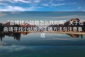 “曲靖找小姑娘怎么找的啊”關(guān)于在曲靖尋找小姑娘的正確方法與注意事項(xiàng)