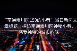 “南通崇川區(qū)150的小巷”當(dāng)日新聞文章標(biāo)題，探訪南通崇川區(qū)神秘小巷，感受獨(dú)特的城市韻味
