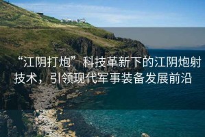 “江陰打炮”科技革新下的江陰炮射技術，引領現(xiàn)代軍事裝備發(fā)展前沿