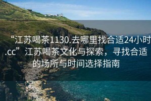 “江蘇喝茶1130.去哪里找合適24小時(shí).cc”江蘇喝茶文化與探索，尋找合適的場(chǎng)所與時(shí)間選擇指南