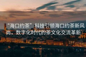 “?？诩s茶”科技引領(lǐng)海口約茶新風(fēng)尚，數(shù)字化時(shí)代的茶文化交流革新