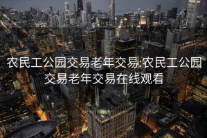 農(nóng)民工公園交易老年交易:農(nóng)民工公園交易老年交易在線觀看
