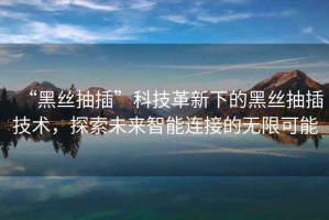 “黑絲抽插”科技革新下的黑絲抽插技術，探索未來智能連接的無限可能
