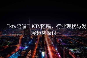 “ktv陪唱”KTV陪唱，行業(yè)現(xiàn)狀與發(fā)展趨勢(shì)探討