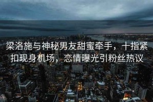 梁洛施與神秘男友甜蜜牽手，十指緊扣現(xiàn)身機場，戀情曝光引粉絲熱議
