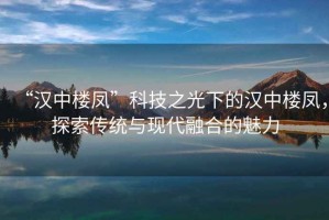 “漢中樓鳳”科技之光下的漢中樓鳳，探索傳統(tǒng)與現代融合的魅力