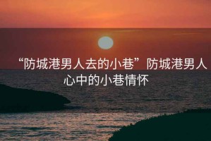 “防城港男人去的小巷”防城港男人心中的小巷情懷
