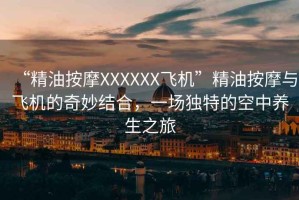 “精油按摩XXXXXX飛機”精油按摩與飛機的奇妙結合，一場獨特的空中養(yǎng)生之旅