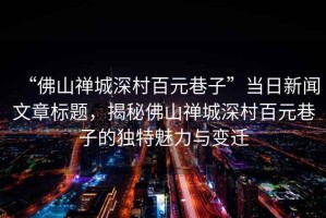 “佛山禪城深村百元巷子”當(dāng)日新聞文章標(biāo)題，揭秘佛山禪城深村百元巷子的獨(dú)特魅力與變遷
