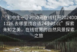 “初中生一小時(shí)50元在線打開2024DD1126.去哪里找合適24小時(shí).cc”探索未知之美，在線世界的自然風(fēng)景探索之旅