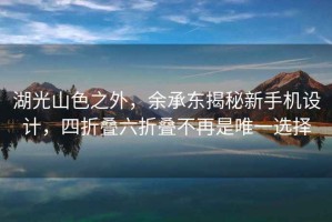 湖光山色之外，余承東揭秘新手機設計，四折疊六折疊不再是唯一選擇