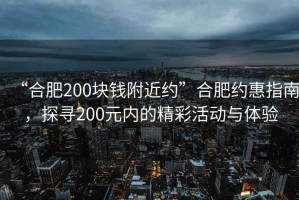 “合肥200塊錢附近約”合肥約惠指南，探尋200元內的精彩活動與體驗