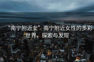 “南寧附近女”南寧附近女性的多彩世界，探索與發(fā)現(xiàn)