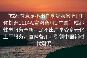 “成都性息足不出戶享受服務(wù)上門任你挑選1114A.官網(wǎng)備用1.中國”成都性息服務(wù)革新，足不出戶享受多元化上門服務(wù)，官網(wǎng)備用，引領(lǐng)中國新時代潮流