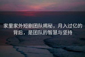 家里家外短劇團隊揭秘，月入過億的背后，是團隊的智慧與堅持