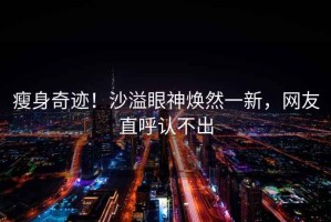 瘦身奇跡！沙溢眼神煥然一新，網(wǎng)友直呼認(rèn)不出