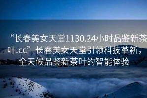 “長春美女天堂1130.24小時品鑒新茶葉.cc”長春美女天堂引領(lǐng)科技革新，全天候品鑒新茶葉的智能體驗