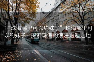 “珠海哪里可以約妹子”珠海哪里可以約妹子—探索珠海的浪漫邂逅之地