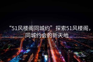 “51風(fēng)樓閣同城約”探索51風(fēng)樓閣，同城約會的新天地