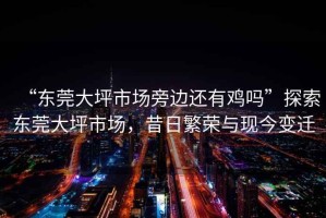 “東莞大坪市場(chǎng)旁邊還有雞嗎”探索東莞大坪市場(chǎng)，昔日繁榮與現(xiàn)今變遷