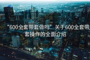 “600全套帶套做嗎”關(guān)于600全套帶套操作的全面介紹