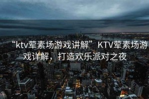 “ktv葷素場游戲講解”KTV葷素場游戲詳解，打造歡樂派對之夜