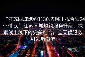 “江蘇同城炮約1130.去哪里找合適24小時(shí).cc”江蘇同城炮約服務(wù)升級(jí)，探索線上線下的完美結(jié)合，全天候服務(wù)引領(lǐng)新潮流