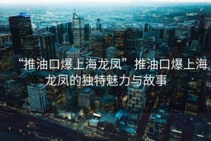 “推油口爆上海龍鳳”推油口爆上海龍鳳的獨(dú)特魅力與故事