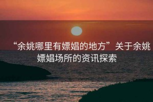 “余姚哪里有嫖娼的地方”關(guān)于余姚嫖娼場(chǎng)所的資訊探索